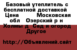 Базовый утеплитель с бесплатной доставкой  › Цена ­ 300 - Московская обл., Озерский р-н, Холмы д. Сад и огород » Другое   